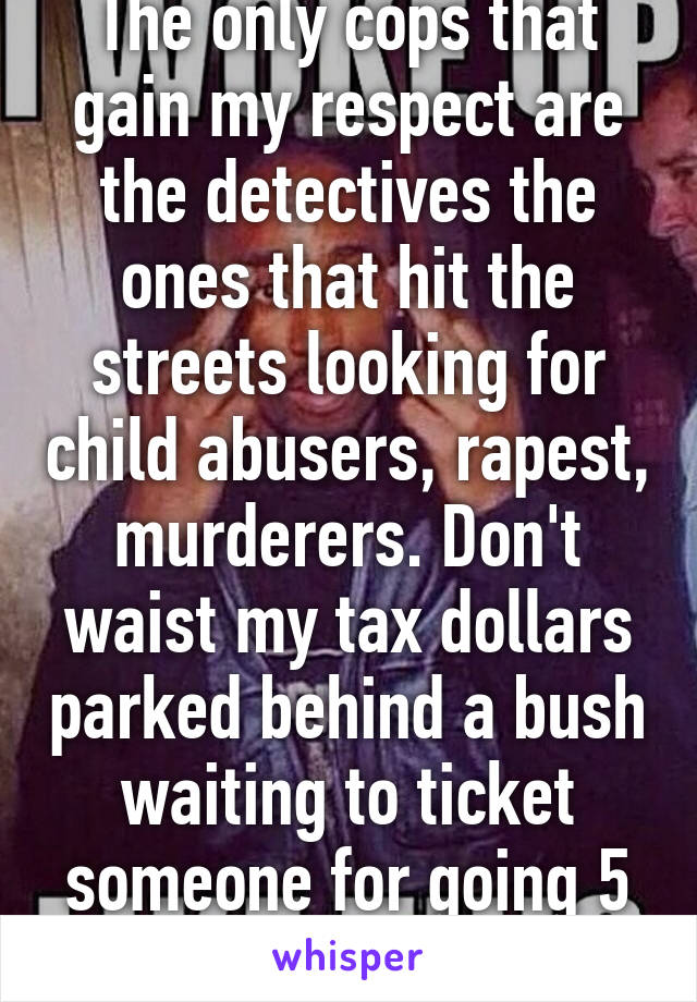 The only cops that gain my respect are the detectives the ones that hit the streets looking for child abusers, rapest, murderers. Don't waist my tax dollars parked behind a bush waiting to ticket someone for going 5 over 