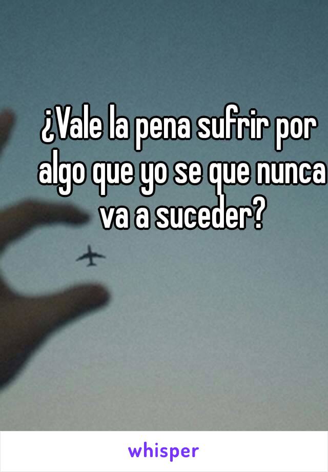 ¿Vale la pena sufrir por algo que yo se que nunca va a suceder?