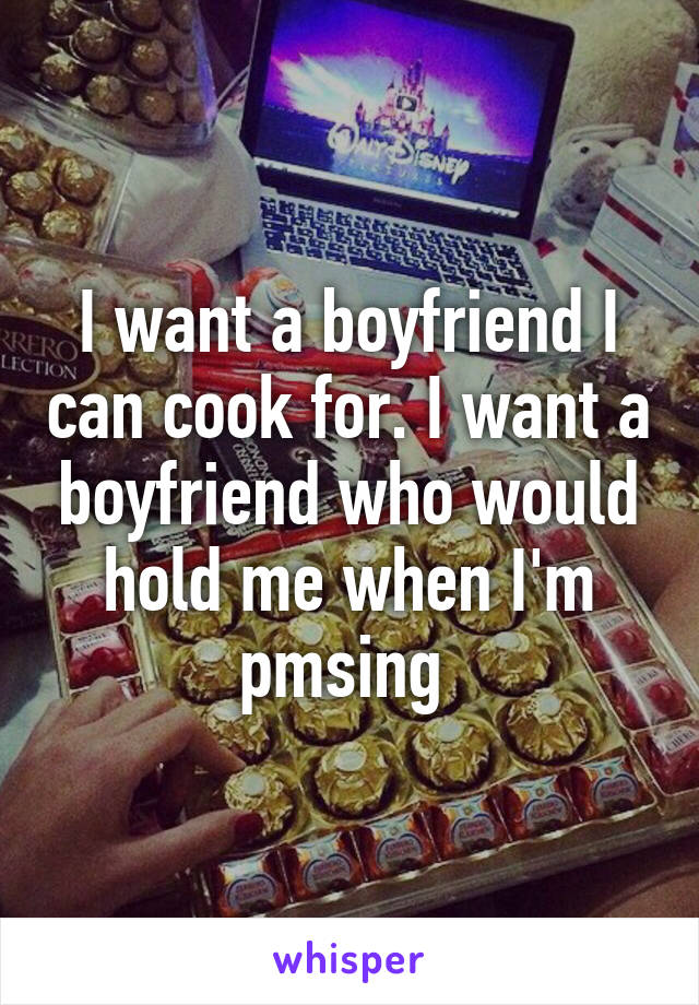 I want a boyfriend I can cook for. I want a boyfriend who would hold me when I'm pmsing 