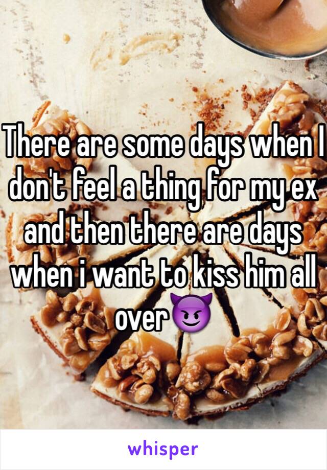 There are some days when I don't feel a thing for my ex and then there are days when i want to kiss him all over😈