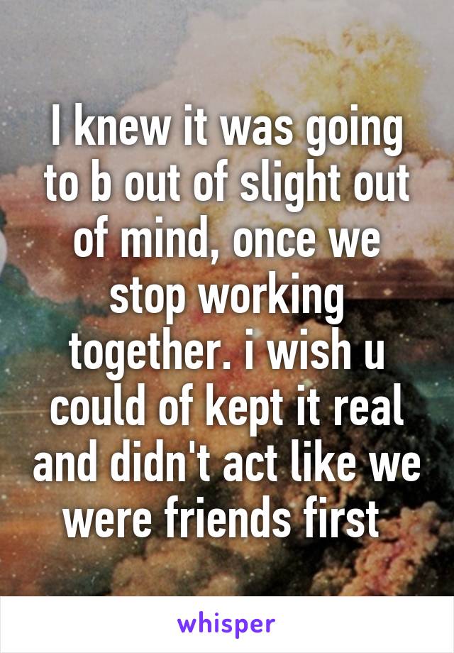 I knew it was going to b out of slight out of mind, once we stop working together. i wish u could of kept it real and didn't act like we were friends first 