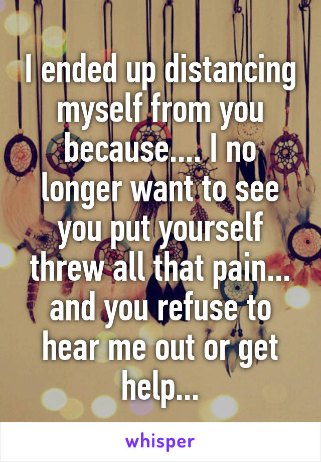 I ended up distancing myself from you because.... I no longer want to see you put yourself threw all that pain... and you refuse to hear me out or get help...