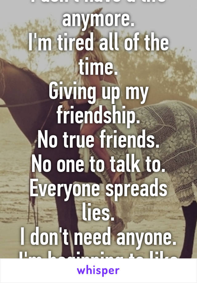 I don't have a life anymore.
I'm tired all of the time.
Giving up my friendship.
No true friends.
No one to talk to.
Everyone spreads lies.
I don't need anyone.
I'm beginning to like being a loner.