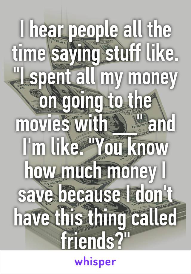 I hear people all the time saying stuff like. "I spent all my money on going to the movies with __" and I'm like. "You know how much money I save because I don't have this thing called friends?"