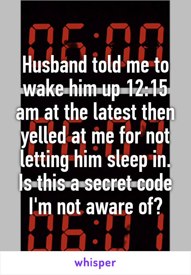 Husband told me to wake him up 12:15 am at the latest then yelled at me for not letting him sleep in. Is this a secret code I'm not aware of?