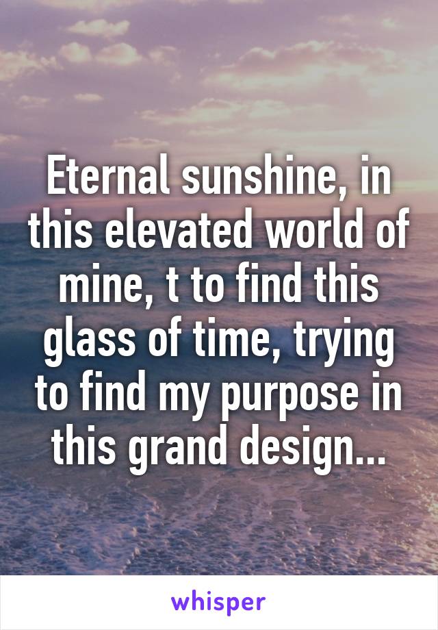 Eternal sunshine, in this elevated world of mine, t to find this glass of time, trying to find my purpose in this grand design...