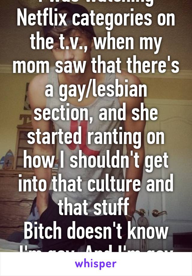 I was watching Netflix categories on the t.v., when my mom saw that there's a gay/lesbian section, and she started ranting on how I shouldn't get into that culture and that stuff 
Bitch doesn't know I'm gay. And I'm gay af. 