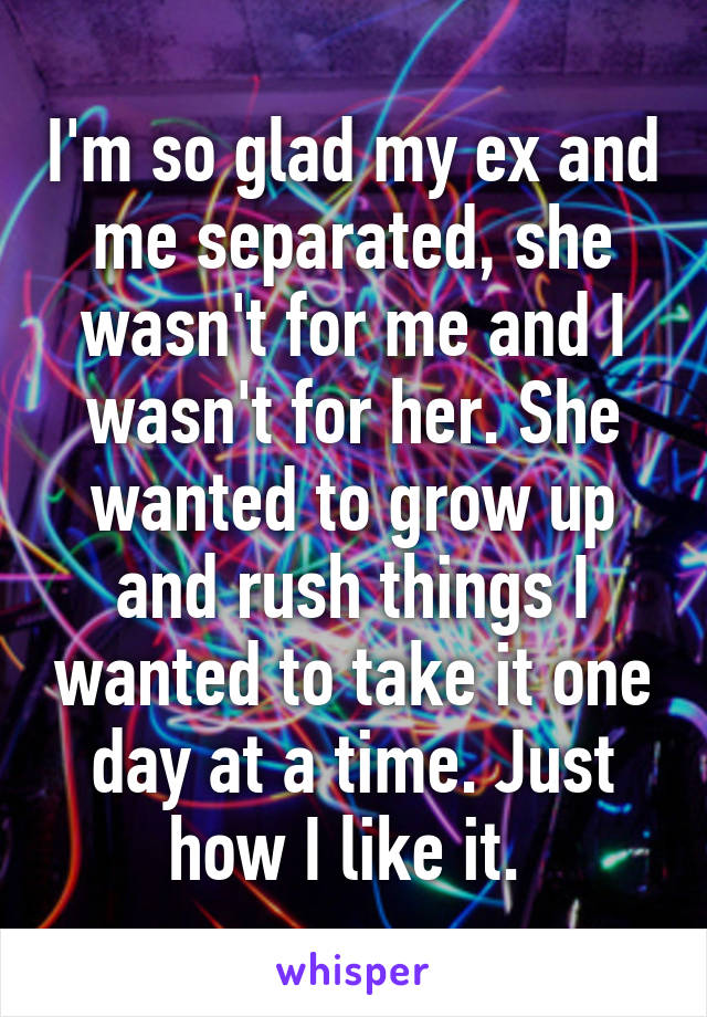 I'm so glad my ex and me separated, she wasn't for me and I wasn't for her. She wanted to grow up and rush things I wanted to take it one day at a time. Just how I like it. 