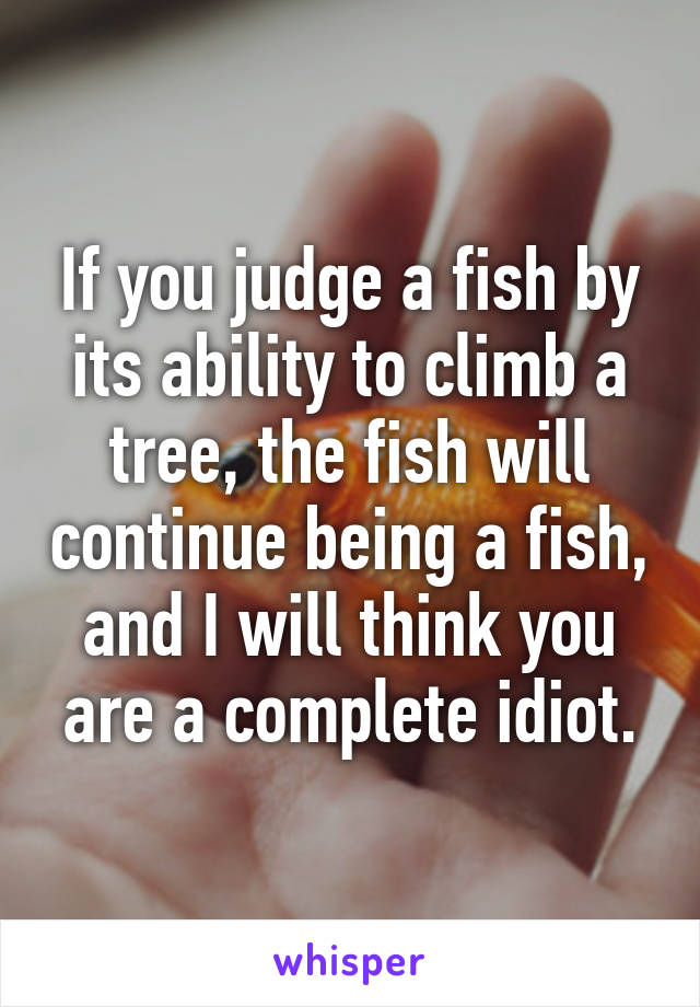 If you judge a fish by its ability to climb a tree, the fish will continue being a fish, and I will think you are a complete idiot.