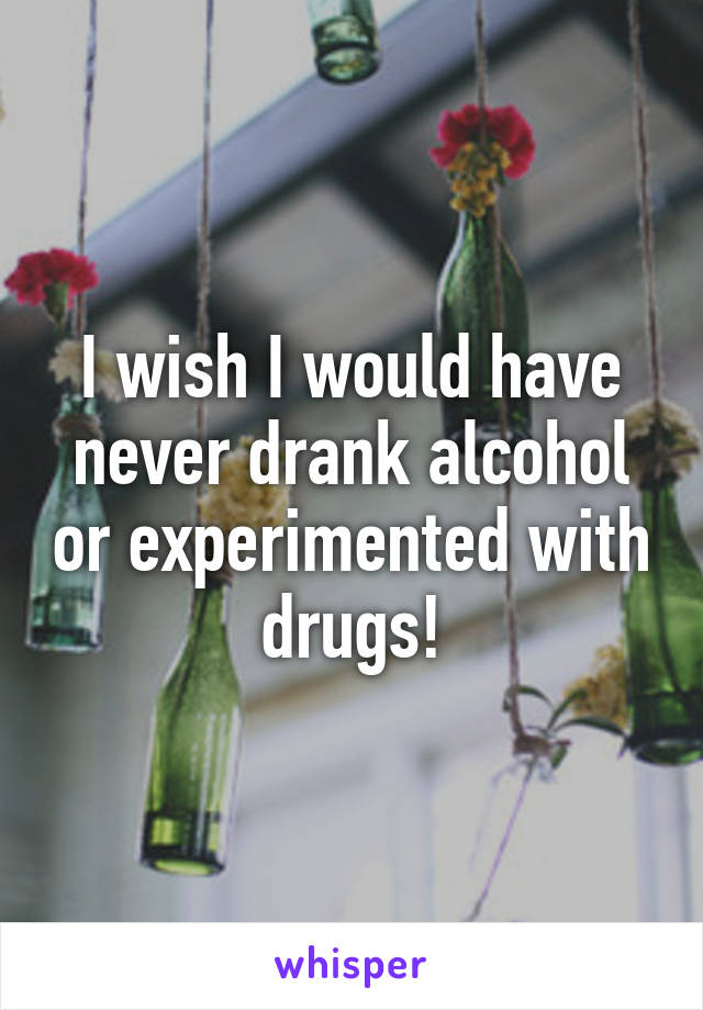 I wish I would have never drank alcohol or experimented with drugs!