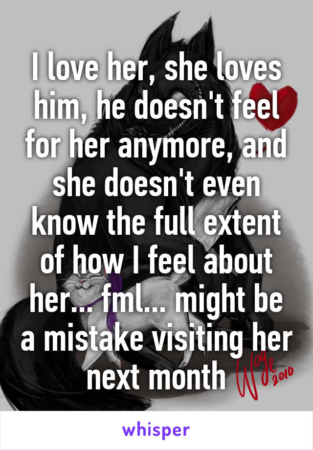 I love her, she loves him, he doesn't feel for her anymore, and she doesn't even know the full extent of how I feel about her... fml... might be a mistake visiting her next month