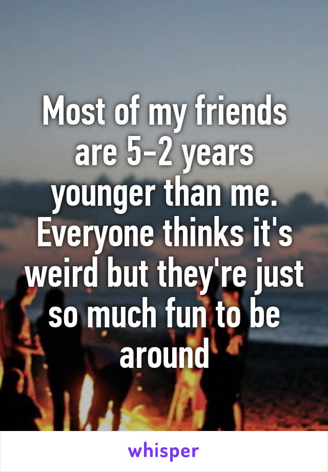 Most of my friends are 5-2 years younger than me. Everyone thinks it's weird but they're just so much fun to be around