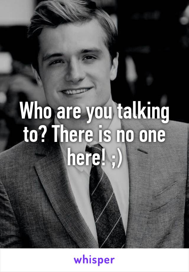 Who are you talking to? There is no one here! ;)