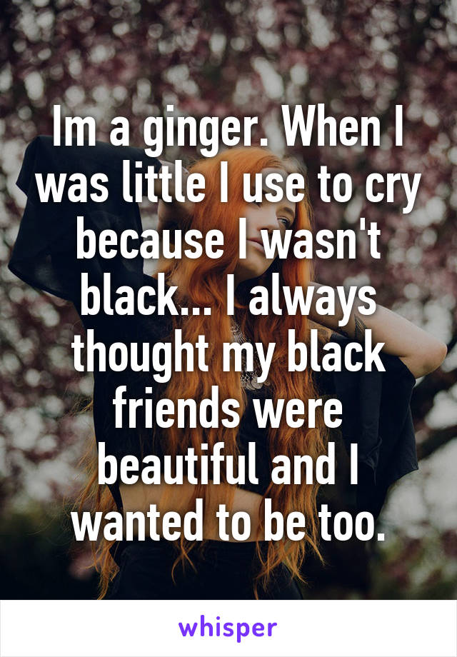 Im a ginger. When I was little I use to cry because I wasn't black... I always thought my black friends were beautiful and I wanted to be too.