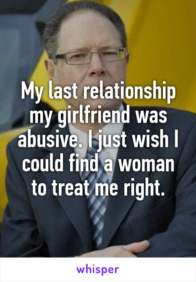 My last relationship my girlfriend was abusive. I just wish I could find a woman to treat me right.