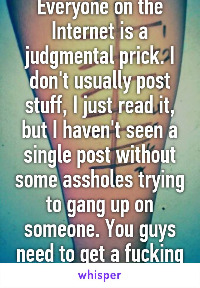 Everyone on the Internet is a judgmental prick. I don't usually post stuff, I just read it, but I haven't seen a single post without some assholes trying to gang up on someone. You guys need to get a fucking life.