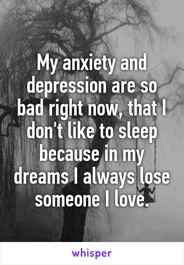 My anxiety and depression are so bad right now, that I don't like to sleep because in my dreams I always lose someone I love.