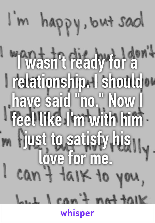 I wasn't ready for a relationship. I should have said "no." Now I feel like I'm with him just to satisfy his love for me. 