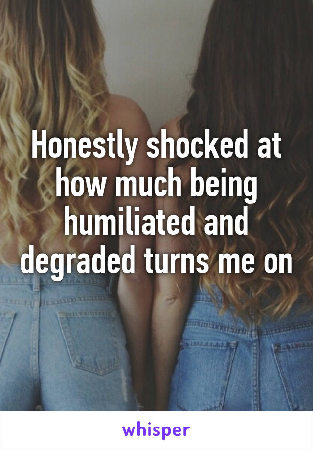 Honestly shocked at how much being humiliated and degraded turns me on 