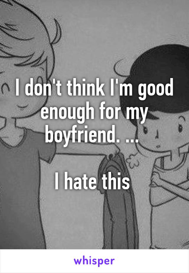 I don't think I'm good enough for my boyfriend. ... 

I hate this 