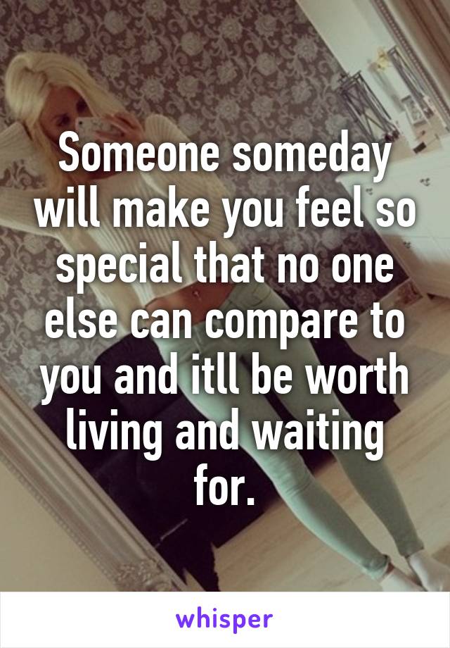 Someone someday will make you feel so special that no one else can compare to you and itll be worth living and waiting for.