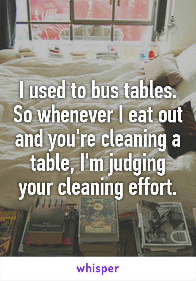 I used to bus tables. So whenever I eat out and you're cleaning a table, I'm judging your cleaning effort.