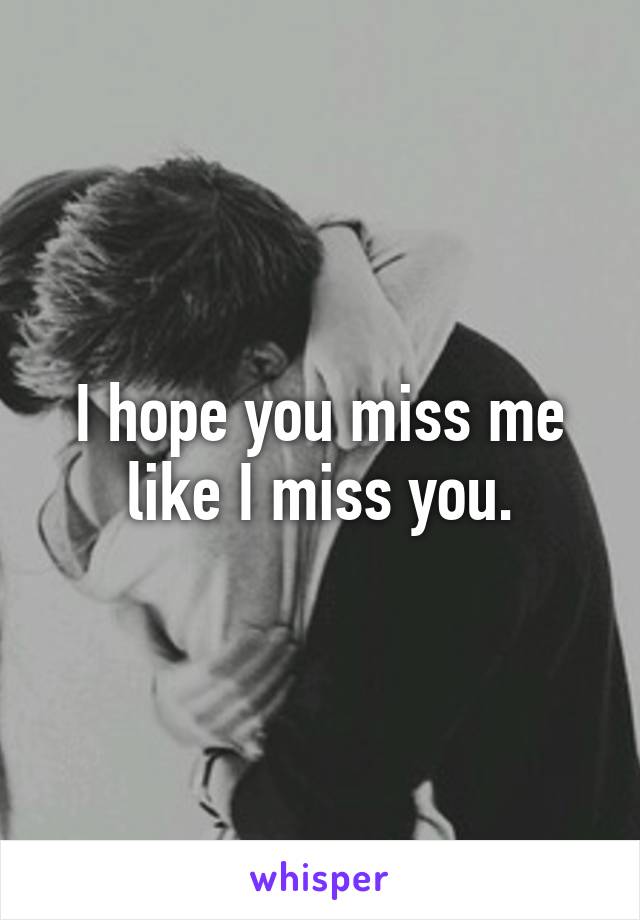 I hope you miss me like I miss you.