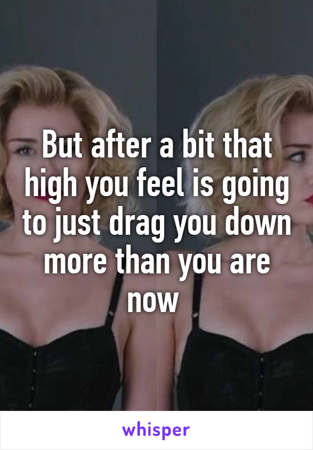 But after a bit that high you feel is going to just drag you down more than you are now 