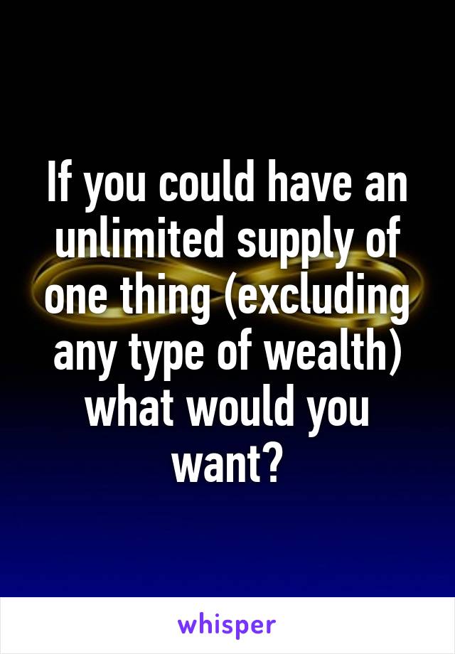 If you could have an unlimited supply of one thing (excluding any type of wealth) what would you want?