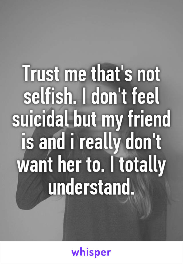 Trust me that's not selfish. I don't feel suicidal but my friend is and i really don't want her to. I totally understand.