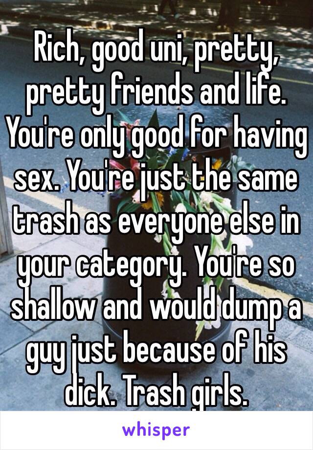 Rich, good uni, pretty, pretty friends and life. You're only good for having sex. You're just the same trash as everyone else in your category. You're so shallow and would dump a guy just because of his dick. Trash girls.