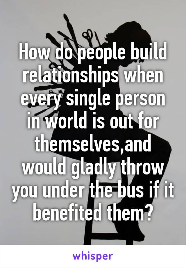 How do people build relationships when every single person in world is out for themselves,and would gladly throw you under the bus if it benefited them?