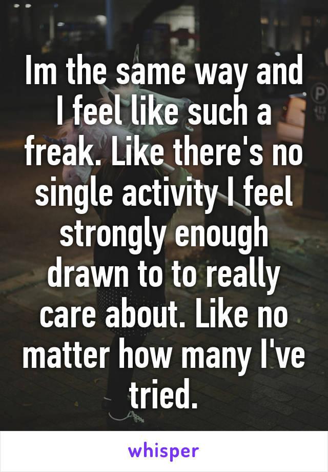 Im the same way and I feel like such a freak. Like there's no single activity I feel strongly enough drawn to to really care about. Like no matter how many I've tried.