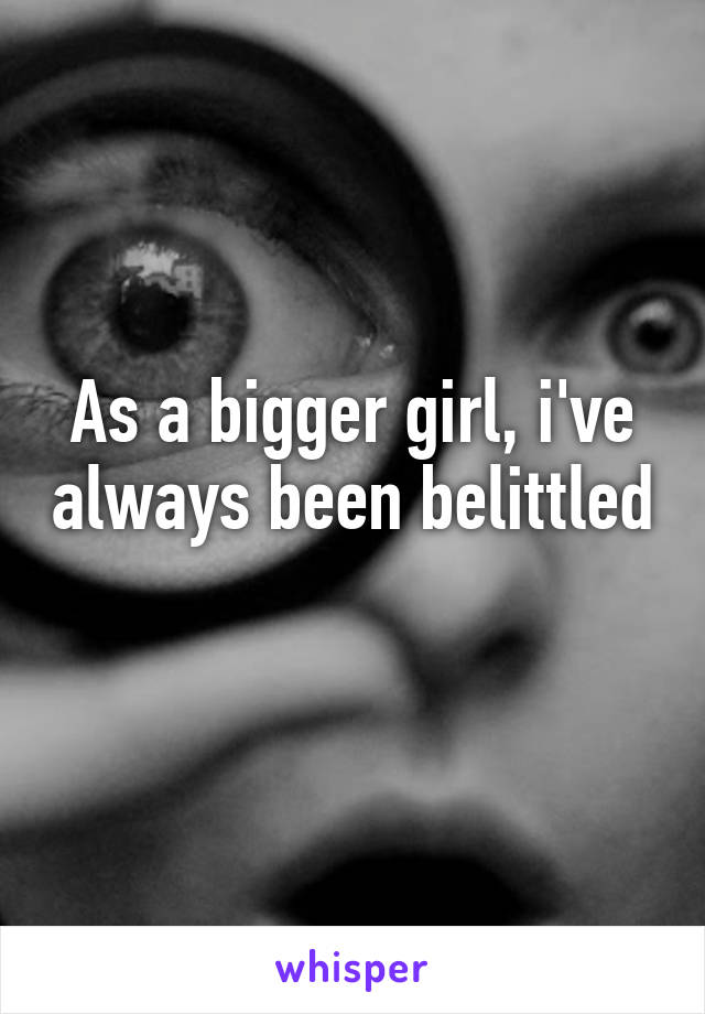 As a bigger girl, i've always been belittled 