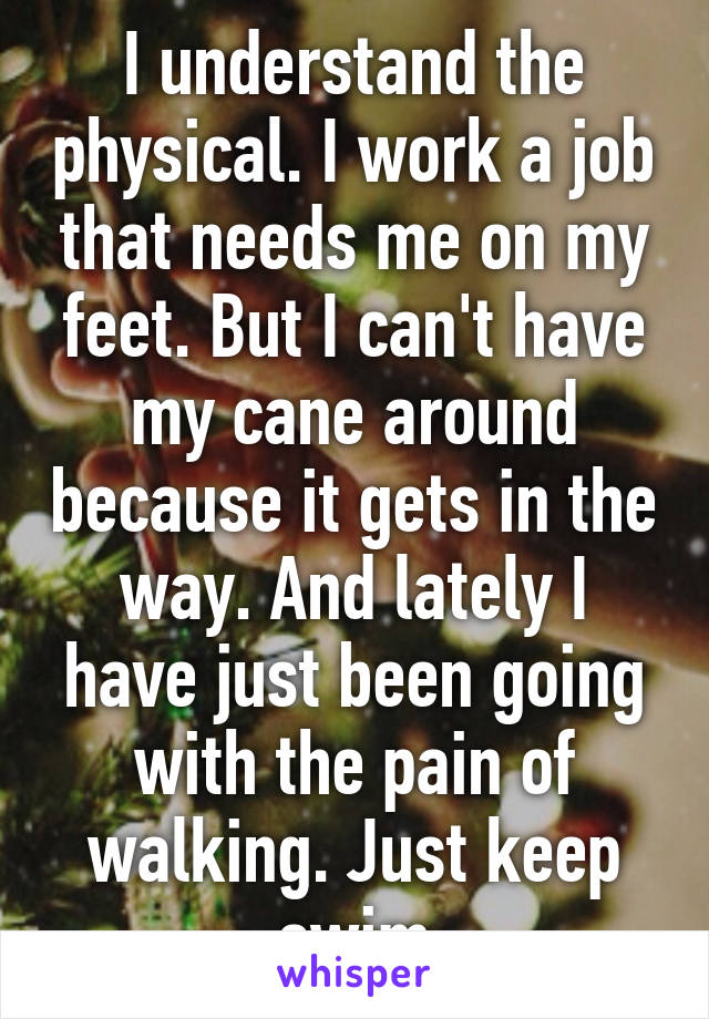 I understand the physical. I work a job that needs me on my feet. But I can't have my cane around because it gets in the way. And lately I have just been going with the pain of walking. Just keep swim