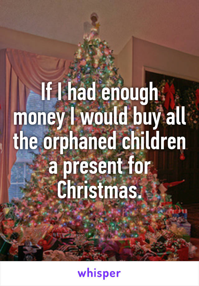 If I had enough money I would buy all the orphaned children a present for Christmas.