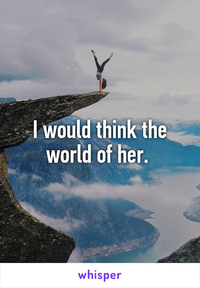 I would think the world of her. 