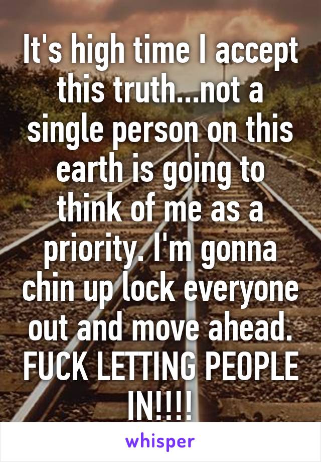 It's high time I accept this truth...not a single person on this earth is going to think of me as a priority. I'm gonna chin up lock everyone out and move ahead. FUCK LETTING PEOPLE IN!!!!