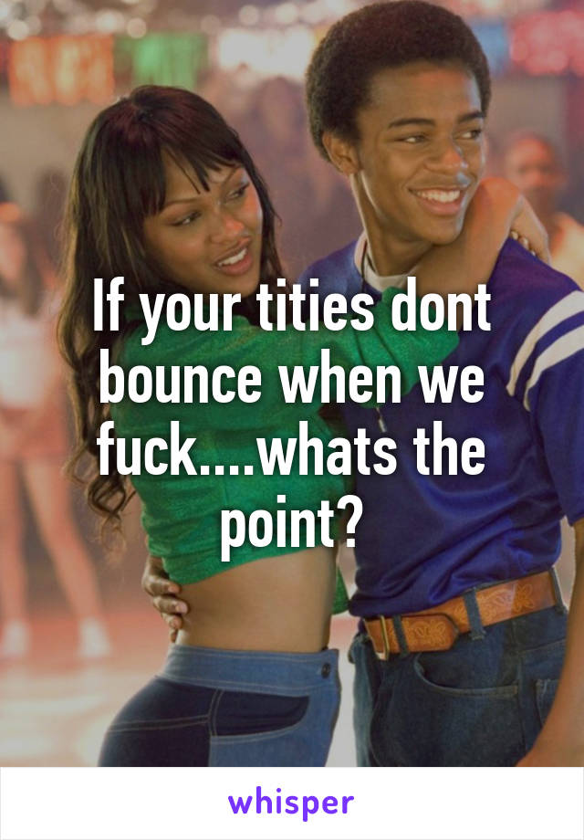 If your tities dont bounce when we fuck....whats the point?