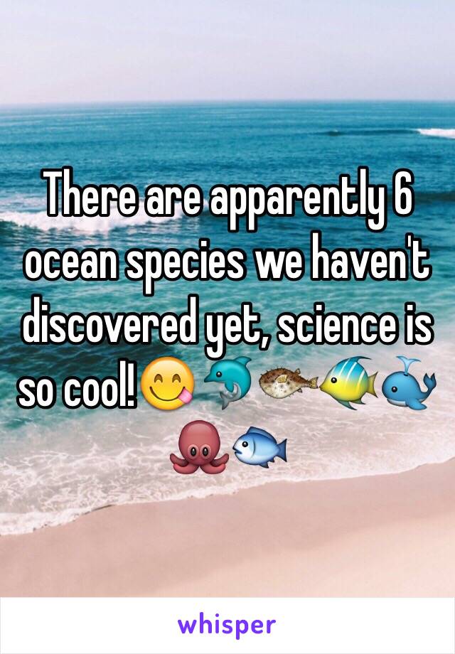 There are apparently 6 ocean species we haven't discovered yet, science is so cool!😋🐬🐡🐠🐳🐙🐟