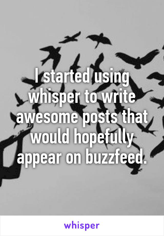 I started using whisper to write awesome posts that would hopefully appear on buzzfeed.