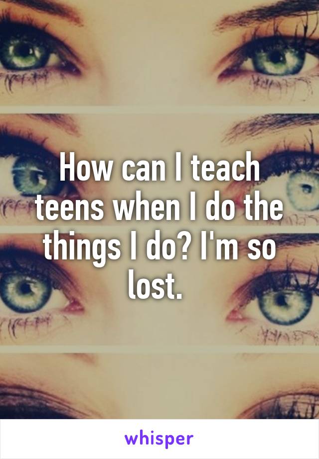 How can I teach teens when I do the things I do? I'm so lost. 