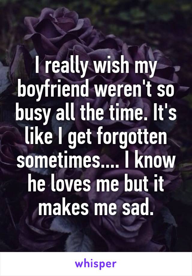 I really wish my boyfriend weren't so busy all the time. It's like I get forgotten sometimes.... I know he loves me but it makes me sad.