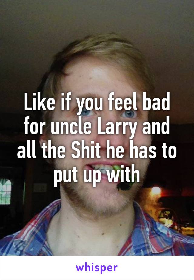 Like if you feel bad for uncle Larry and all the Shit he has to put up with