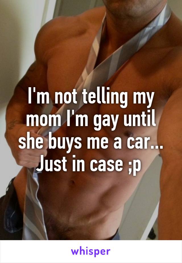 I'm not telling my mom I'm gay until she buys me a car... Just in case ;p 