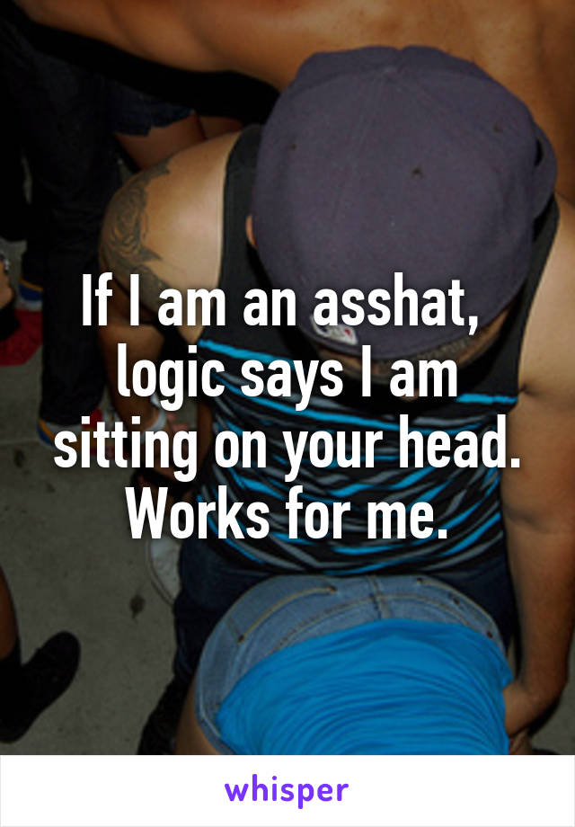 If I am an asshat,  logic says I am sitting on your head.
Works for me.