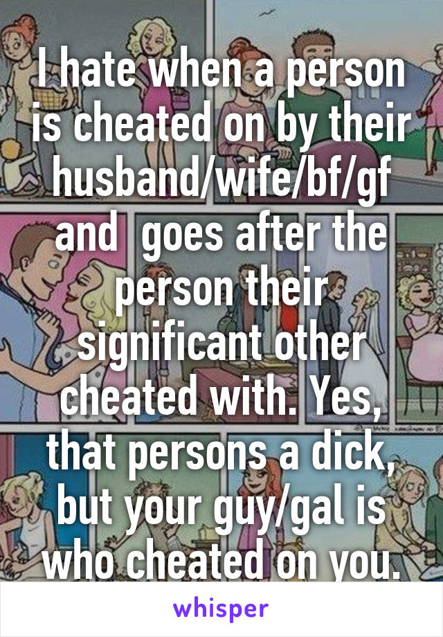 I hate when a person is cheated on by their husband/wife/bf/gf and  goes after the person their significant other cheated with. Yes, that persons a dick, but your guy/gal is who cheated on you.