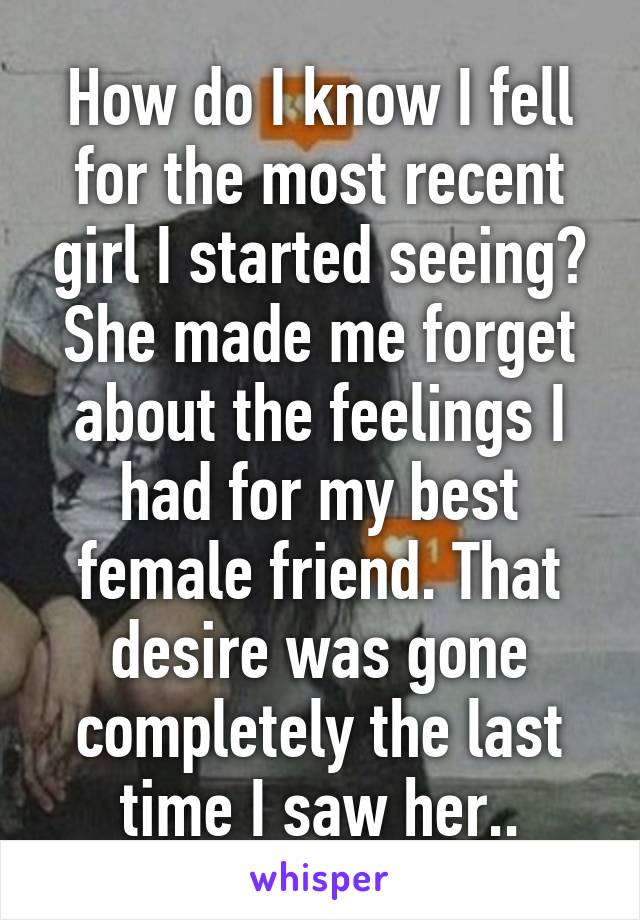 How do I know I fell for the most recent girl I started seeing?
She made me forget about the feelings I had for my best female friend. That desire was gone completely the last time I saw her..