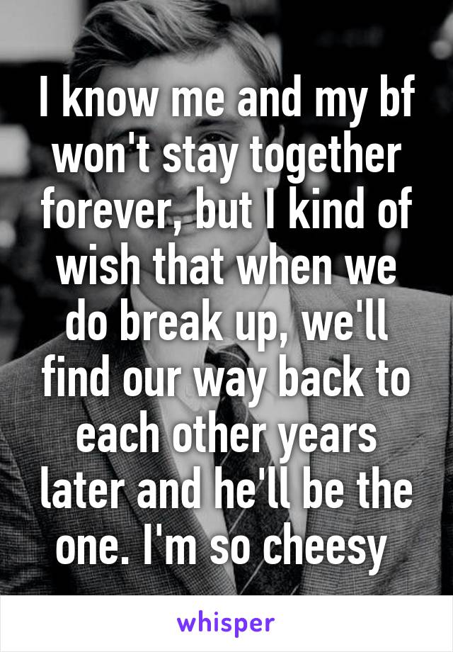 I know me and my bf won't stay together forever, but I kind of wish that when we do break up, we'll find our way back to each other years later and he'll be the one. I'm so cheesy 