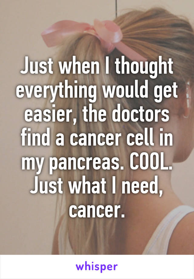 Just when I thought everything would get easier, the doctors find a cancer cell in my pancreas. COOL. Just what I need, cancer.